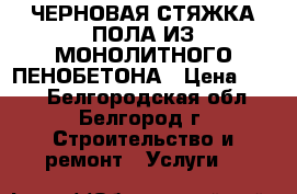 ЧЕРНОВАЯ СТЯЖКА ПОЛА ИЗ МОНОЛИТНОГО ПЕНОБЕТОНА › Цена ­ 160 - Белгородская обл., Белгород г. Строительство и ремонт » Услуги   